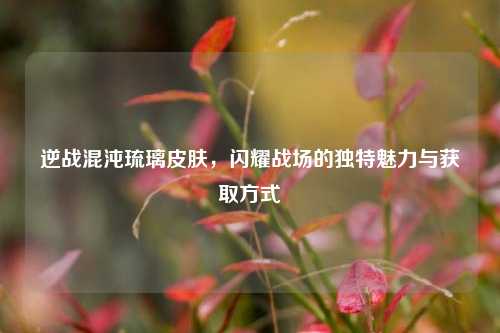 逆战混沌琉璃皮肤，闪耀战场的独特魅力与获取方式