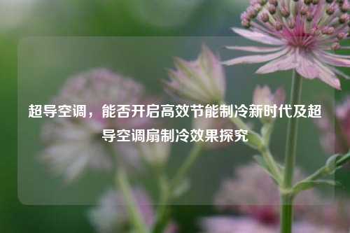 超导空调，能否开启高效节能制冷新时代及超导空调扇制冷效果探究