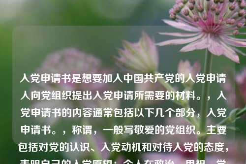 入党申请书是想要加入中国共产党的入党申请人向党组织提出入党申请所需要的材料。，入党申请书的内容通常包括以下几个部分，入党申请书。，称谓，一般写敬爱的党组织。主要包括对党的认识、入党动机和对待入党的态度，表明自己的入党愿望；个人在政治、思想、学习、工作等方面的主要表现情况；今后努力方向以及如何以实际行动争取入党。，结尾，一般用请党组织在实践中考验我或请党组织看我的实际行动等作为结束语，并署名和日期。，需要注意的是，入党申请书应该根据个人实际情况进行书写，要求语言朴实、庄重，不要过分追求华丽的辞藻。