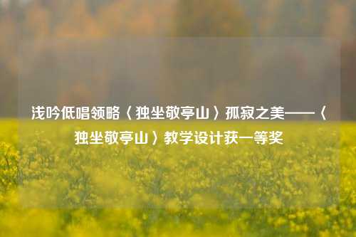 浅吟低唱领略〈独坐敬亭山〉孤寂之美——〈独坐敬亭山〉教学设计获一等奖