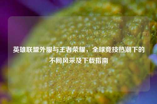 英雄联盟外服与王者荣耀，全球竞技热潮下的不同风采及下载指南