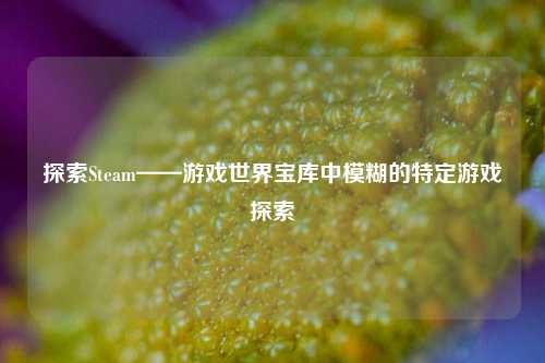 探索Steam——游戏世界宝库中模糊的特定游戏探索