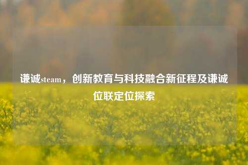 谦诚steam，创新教育与科技融合新征程及谦诚位联定位探索