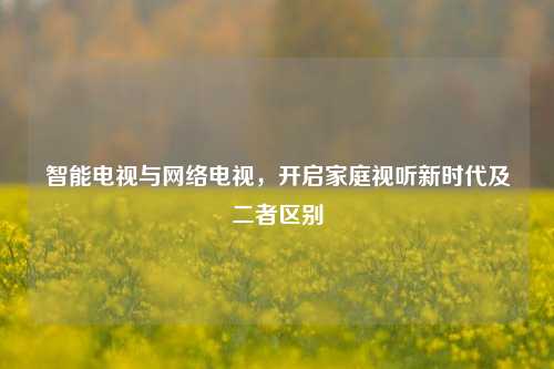 智能电视与网络电视，开启家庭视听新时代及二者区别