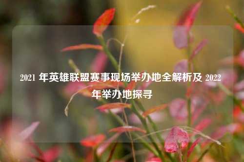 2021 年英雄联盟赛事现场举办地全解析及 2022 年举办地探寻