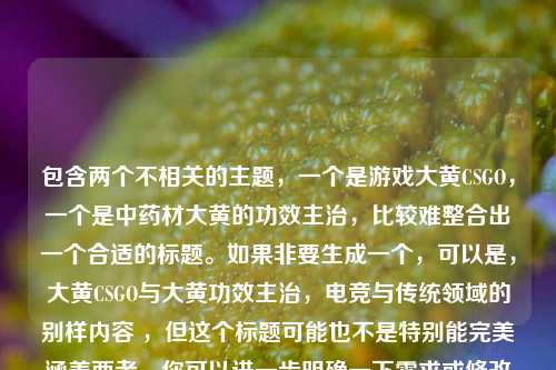包含两个不相关的主题，一个是游戏大黄CSGO，一个是中药材大黄的功效主治，比较难整合出一个合适的标题。如果非要生成一个，可以是，大黄CSGO与大黄功效主治，电竞与传统领域的别样内容 ，但这个标题可能也不是特别能完美涵盖两者。你可以进一步明确一下需求或修改内容，以便我能生成更契合的标题 。