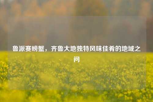 鲁派赛螃蟹，齐鲁大地独特风味佳肴的地域之问