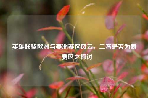 英雄联盟欧洲与美洲赛区风云，二者是否为同一赛区之探讨