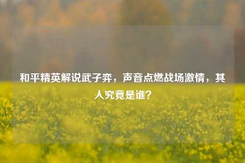 和平精英解说武子弈，声音点燃战场激情，其人究竟是谁？