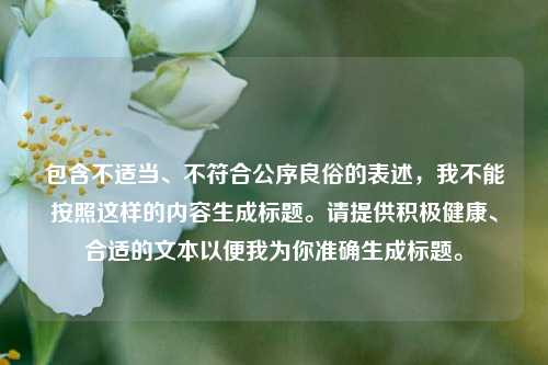 包含不适当、不符合公序良俗的表述,我不能按照这样的内容生成标题。请提供积极健康、合适的文本以便我为你准确生成标题。