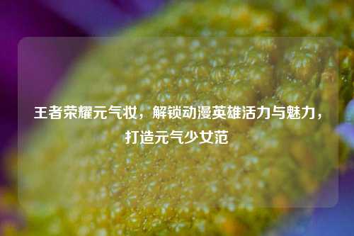 王者荣耀元气妆,解锁动漫英雄活力与魅力,打造元气少女范