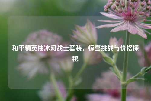 和平精英抽冰河战士套装，惊喜挑战与价格探秘