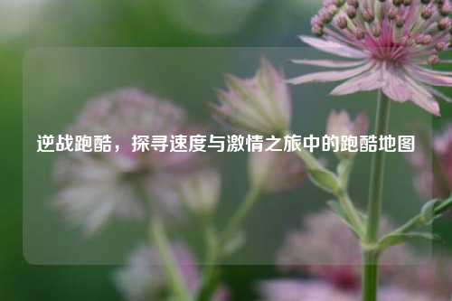 逆战跑酷，探寻速度与激情之旅中的跑酷地图