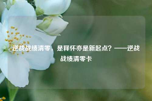 逆战战绩清零,是释怀亦是新起点?——逆战战绩清零卡