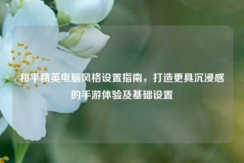 和平精英电脑风格设置指南，打造更具沉浸感的手游体验及基础设置