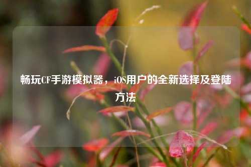 畅玩CF手游模拟器,iOS用户的全新选择及登陆方法