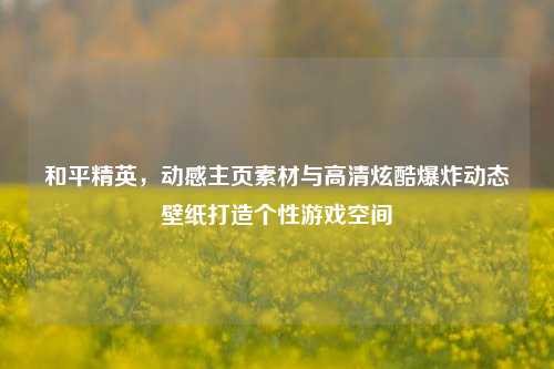 和平精英，动感主页素材与高清炫酷爆炸动态壁纸打造个性游戏空间