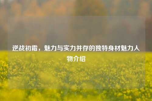 逆战初霜，魅力与实力并存的独特身材魅力人物介绍