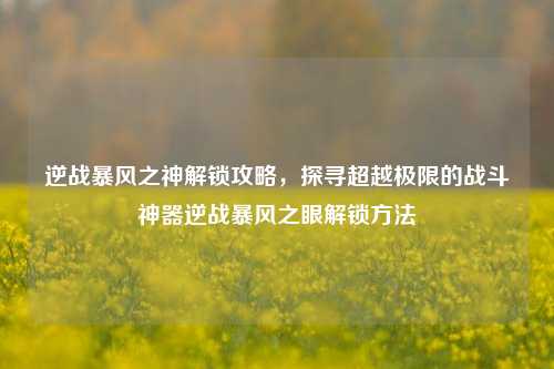 逆战暴风之神解锁攻略，探寻超越极限的战斗神器逆战暴风之眼解锁方法