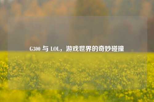 G300 与 LOL，游戏世界的奇妙碰撞