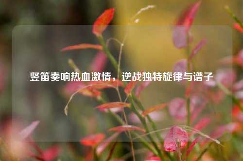 竖笛奏响热血激情，逆战独特旋律与谱子