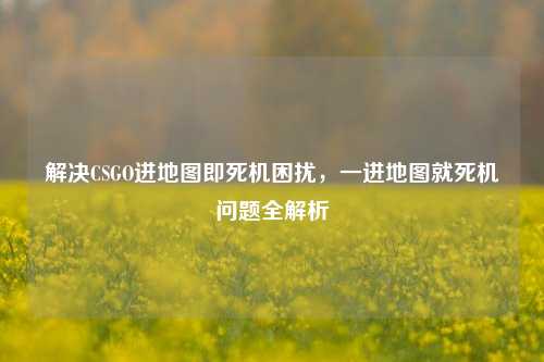 解决CSGO进地图即死机困扰，一进地图就死机问题全解析