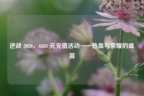 逆战 2020，6888 元充值活动——热血与荣耀的盛宴