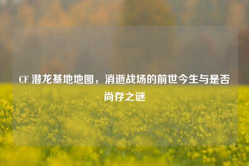CF 潜龙基地地图，消逝战场的前世今生与是否尚存之谜