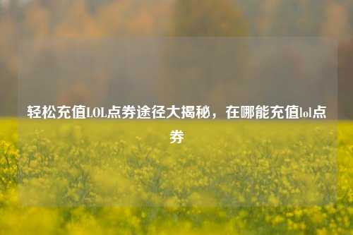 轻松充值LOL点券途径大揭秘,在哪能充值lol点券