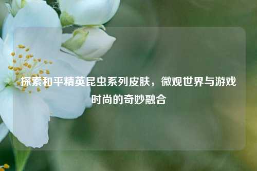 探索和平精英昆虫系列皮肤，微观世界与游戏时尚的奇妙融合