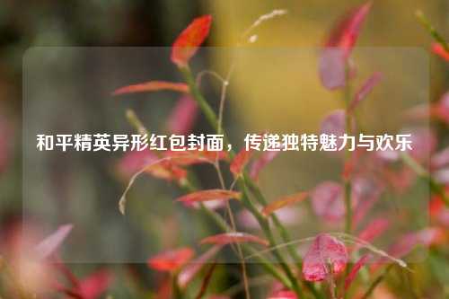 和平精英异形红包封面，传递独特魅力与欢乐