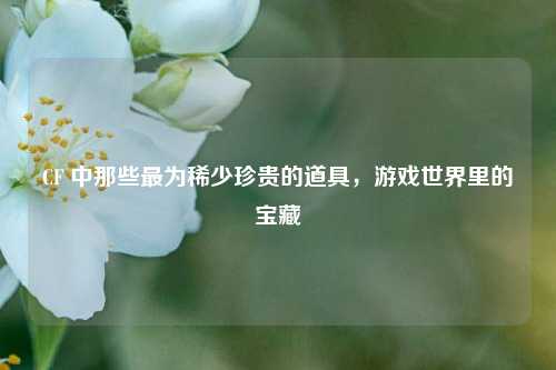 CF 中那些最为稀少珍贵的道具，游戏世界里的宝藏