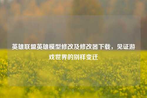 英雄联盟英雄模型修改及修改器下载,见证游戏世界的别样变迁
