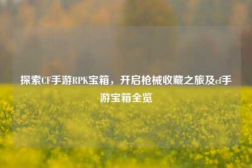 探索CF手游RPK宝箱，开启枪械收藏之旅及cf手游宝箱全览