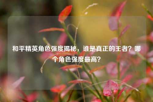 和平精英角色强度揭秘，谁是真正的王者？哪个角色强度最高？