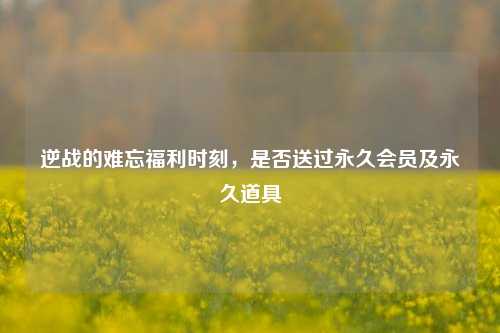 逆战的难忘福利时刻，是否送过永久会员及永久道具