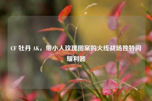 CF 牡丹 AK，带小人玫瑰图案的火线战场独特闪耀利器