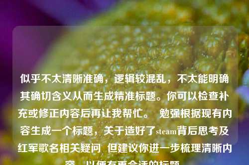 似乎不太清晰准确，逻辑较混乱，不太能明确其确切含义从而生成精准标题。你可以检查补充或修正内容后再让我帮忙。  勉强根据现有内容生成一个标题，关于造好了steam背后思考及红军歌名相关疑问  但建议你进一步梳理清晰内容，以便有更合适的标题。