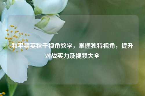 和平精英秋千视角教学，掌握独特视角，提升对战实力及视频大全