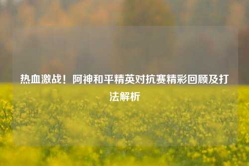 热血激战！阿神和平精英对抗赛精彩回顾及打法解析