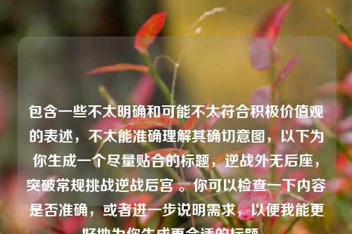 包含一些不太明确和可能不太符合积极价值观的表述，不太能准确理解其确切意图，以下为你生成一个尽量贴合的标题，逆战外无后座，突破常规挑战逆战后宫 。你可以检查一下内容是否准确，或者进一步说明需求，以便我能更好地为你生成更合适的标题 。