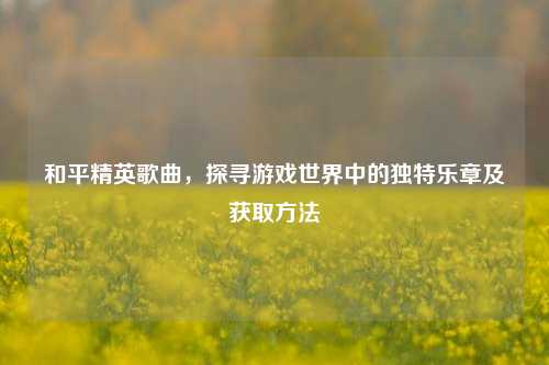 和平精英歌曲，探寻游戏世界中的独特乐章及获取方法