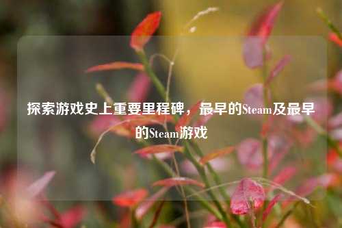探索游戏史上重要里程碑，最早的Steam及最早的Steam游戏