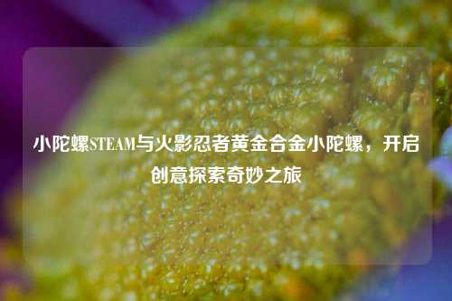 小陀螺STEAM与火影忍者黄金合金小陀螺，开启创意探索奇妙之旅
