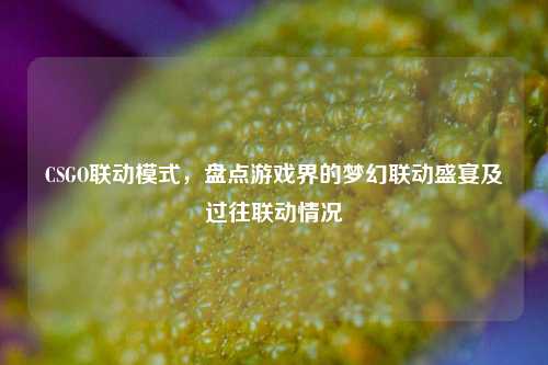 CSGO联动模式，盘点游戏界的梦幻联动盛宴及过往联动情况