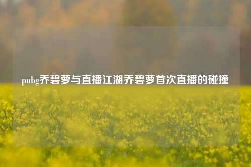 pubg乔碧萝与直播江湖乔碧萝首次直播的碰撞