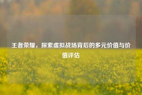 王者荣耀，探索虚拟战场背后的多元价值与价值评估