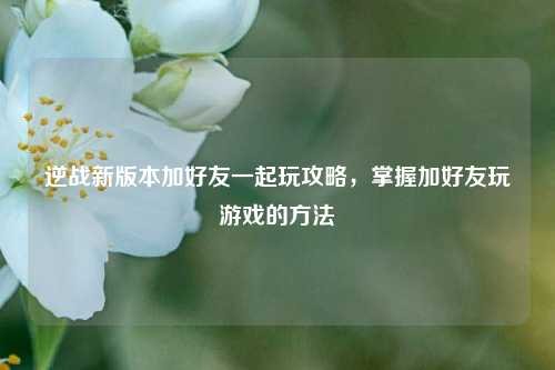 逆战新版本加好友一起玩攻略，掌握加好友玩游戏的方法