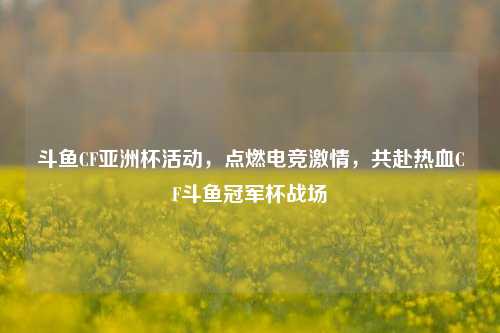斗鱼CF亚洲杯活动，点燃电竞激情，共赴热血CF斗鱼冠军杯战场