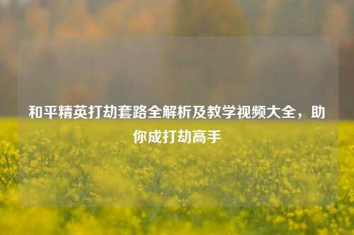 和平精英打劫套路全解析及教学视频大全,助你成打劫高手